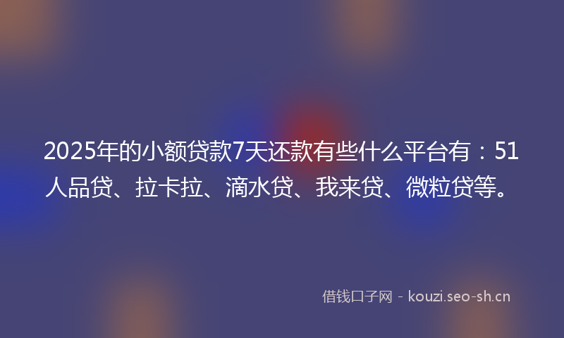 2025年的小额贷款7天还款有些什么平台有：51人品贷、拉卡拉、滴水贷、我来贷、微粒贷等。