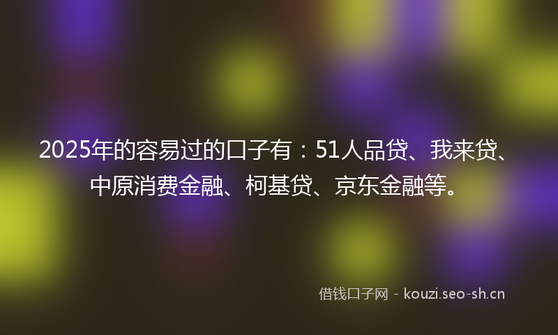 2025年的容易过的口子有：51人品贷、我来贷、中原消费金融、柯基贷、京东金融等。