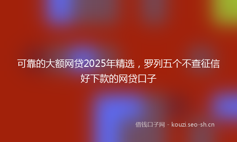 可靠的大额网贷2025年精选，罗列五个不查征信好下款的网贷口子