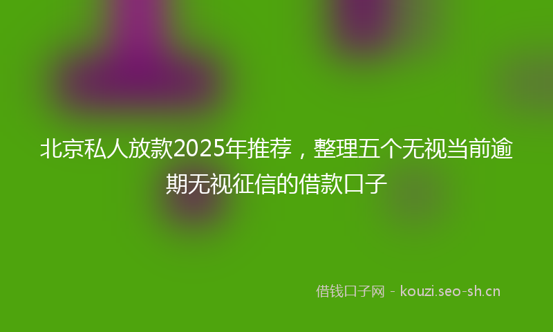 北京私人放款2025年推荐，整理五个无视当前逾期无视征信的借款口子