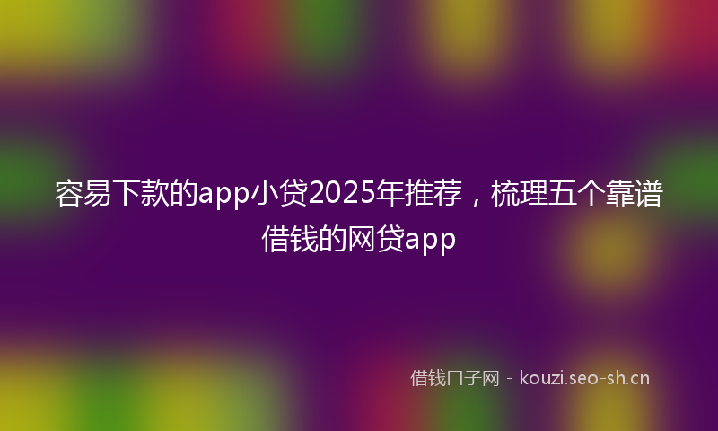 容易下款的app小贷2025年推荐，梳理五个靠谱借钱的网贷app