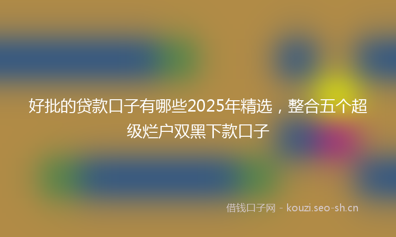 好批的贷款口子有哪些2025年精选，整合五个超级烂户双黑下款口子