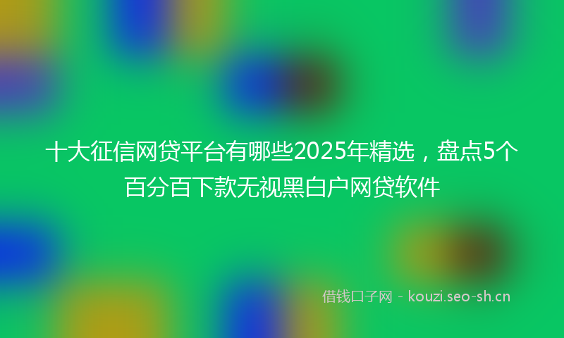 十大征信网贷平台有哪些2025年精选，盘点5个百分百下款无视黑白户网贷软件