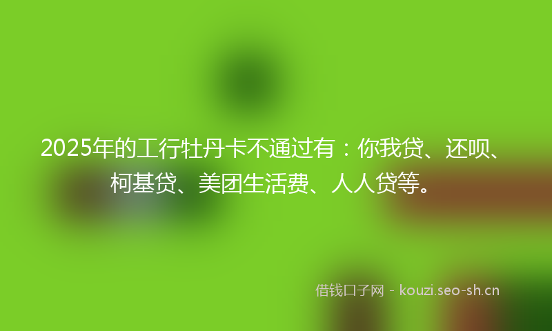 2025年的工行牡丹卡不通过有:你我贷、还呗、柯基贷、美团生活费、人人贷等。