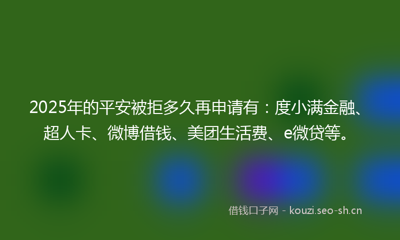 2025年的平安被拒多久再申请有：度小满金融、超人卡、微博借钱、美团生活费、e微贷等。