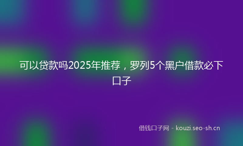 可以贷款吗2025年推荐，罗列5个黑户借款必下口子