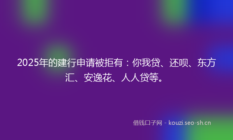 2025年的建行申请被拒有：你我贷、还呗、东方汇、安逸花、人人贷等。