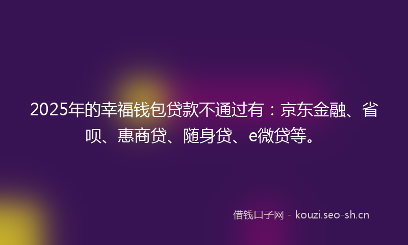 2025年的幸福钱包贷款不通过有：京东金融、省呗、惠商贷、随身贷、e微贷等。