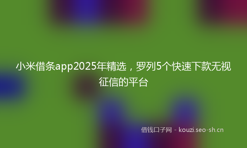 小米借条app2025年精选，罗列5个快速下款无视征信的平台