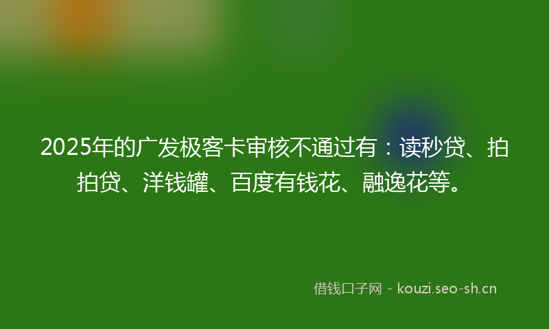 2025年的广发极客卡审核不通过有：读秒贷、拍拍贷、洋钱罐、百度有钱花、融逸花等。