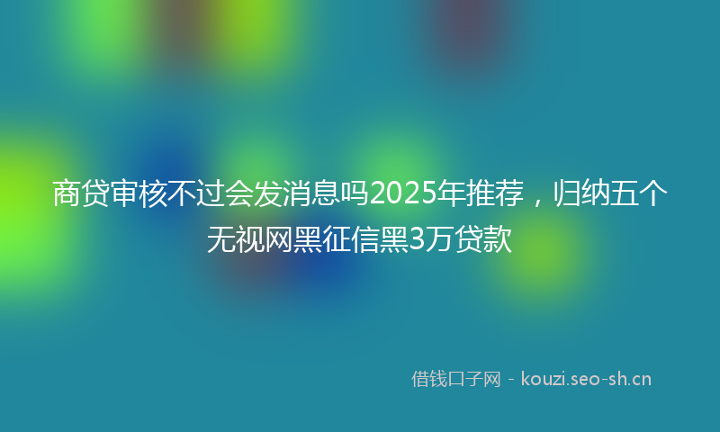 商贷审核不过会发消息吗2025年推荐，归纳五个无视网黑征信黑3万贷款