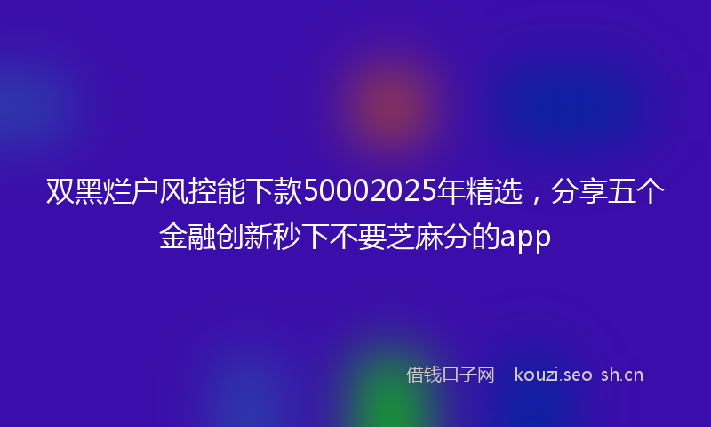 双黑烂户风控能下款50002025年精选,分享五个金融创新秒下不要芝麻分的app