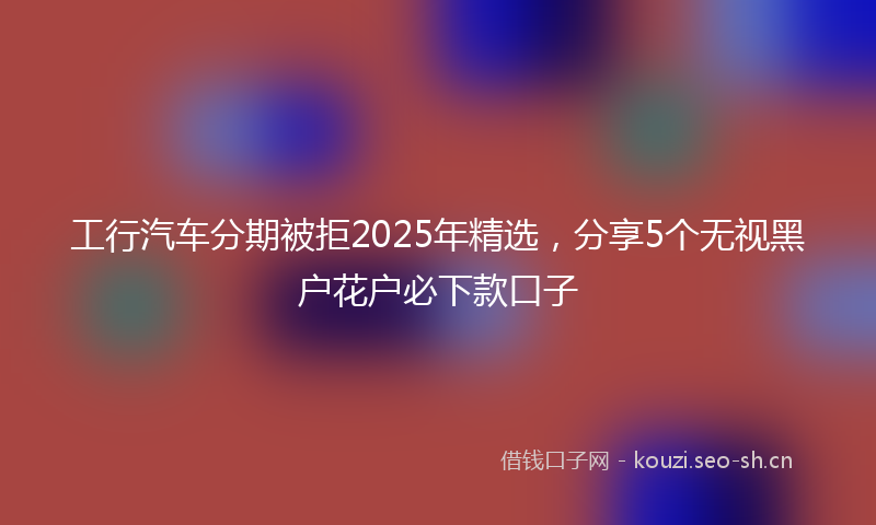 工行汽车分期被拒2025年精选，分享5个无视黑户花户必下款口子