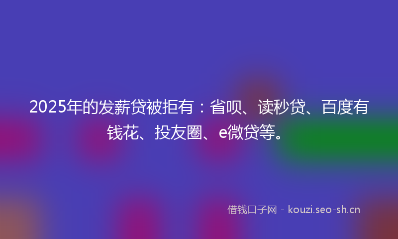 2025年的发薪贷被拒有：省呗、读秒贷、百度有钱花、投友圈、e微贷等。