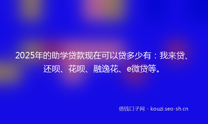 2025年的助学贷款现在可以贷多少有：我来贷、还呗、花呗、融逸花、e微贷等。