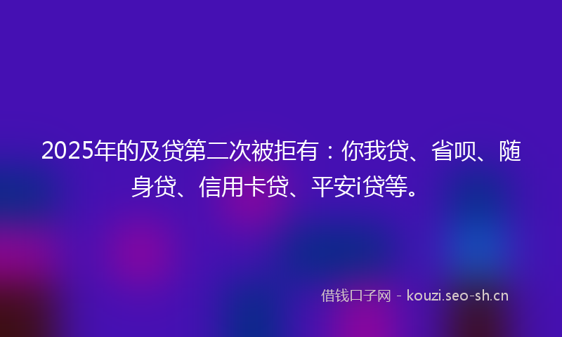 2025年的及贷第二次被拒有:你我贷、省呗、随身贷、信用卡贷、平安i贷等。