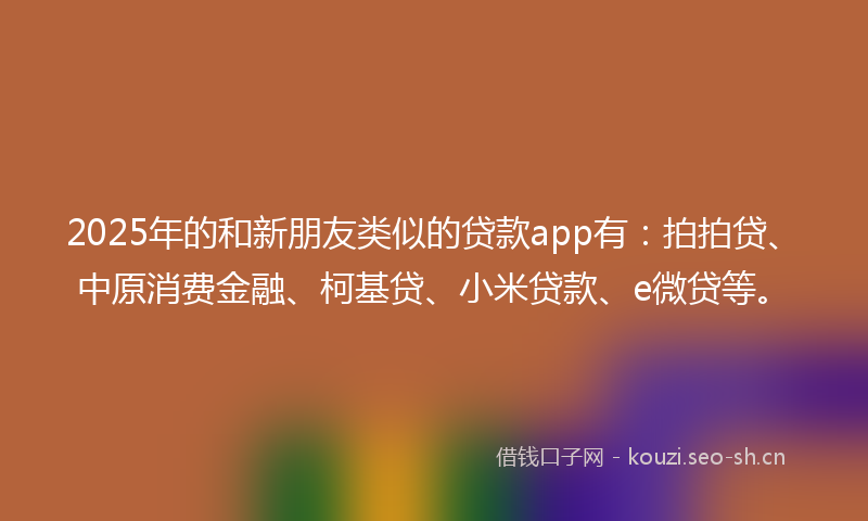 2025年的和新朋友类似的贷款app有：拍拍贷、中原消费金融、柯基贷、小米贷款、e微贷等。