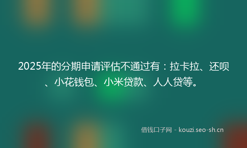 2025年的分期申请评估不通过有：拉卡拉、还呗、小花钱包、小米贷款、人人贷等。