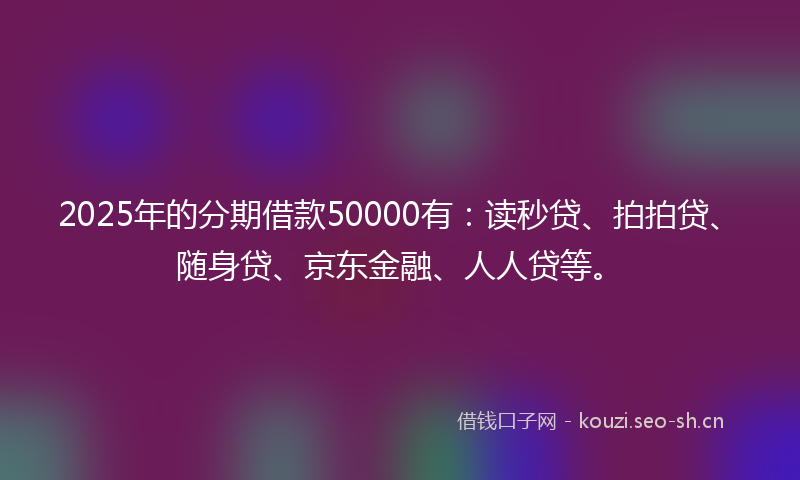 2025年的分期借款50000有：读秒贷、拍拍贷、随身贷、京东金融、人人贷等。