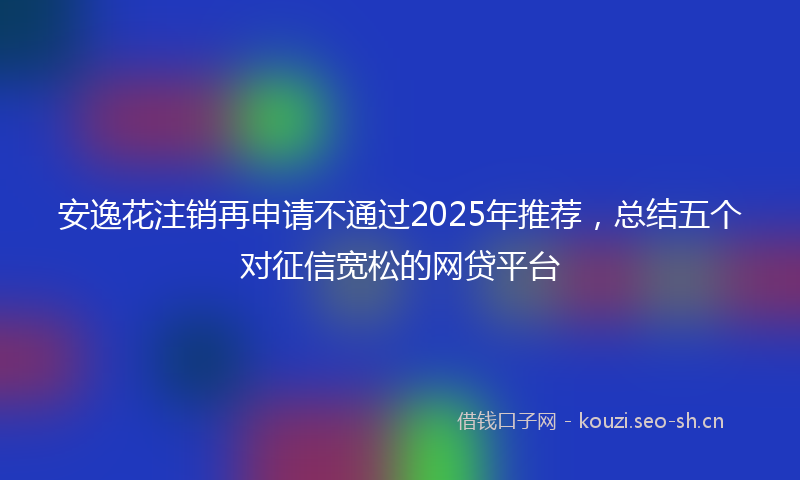 安逸花注销再申请不通过2025年推荐，总结五个对征信宽松的网贷平台
