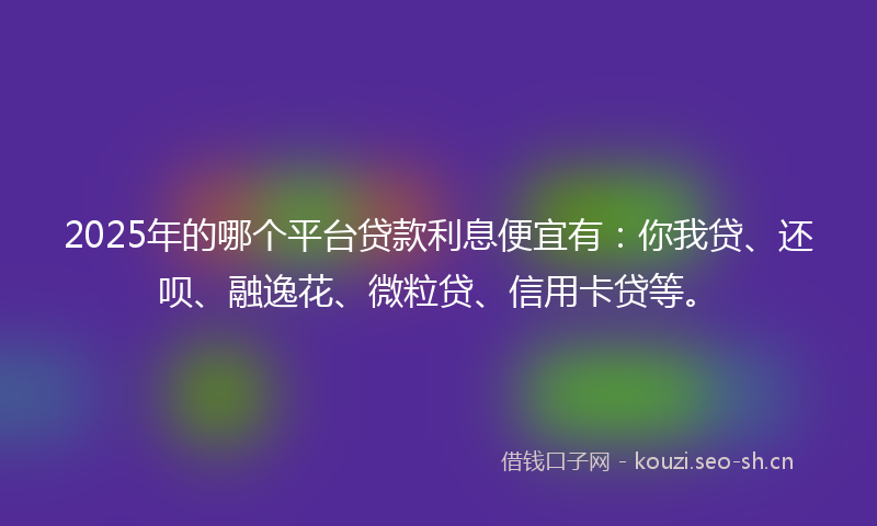 2025年的哪个平台贷款利息便宜有：你我贷、还呗、融逸花、微粒贷、信用卡贷等。