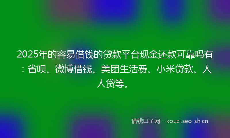 2025年的容易借钱的贷款平台现金还款可靠吗有：省呗、微博借钱、美团生活费、小米贷款、人人贷等。