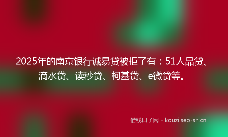 2025年的南京银行诚易贷被拒了有：51人品贷、滴水贷、读秒贷、柯基贷、e微贷等。