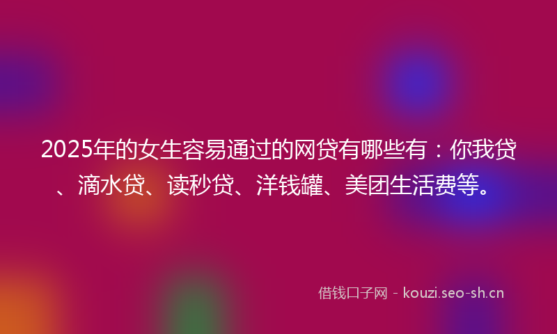 2025年的女生容易通过的网贷有哪些有：你我贷、滴水贷、读秒贷、洋钱罐、美团生活费等。