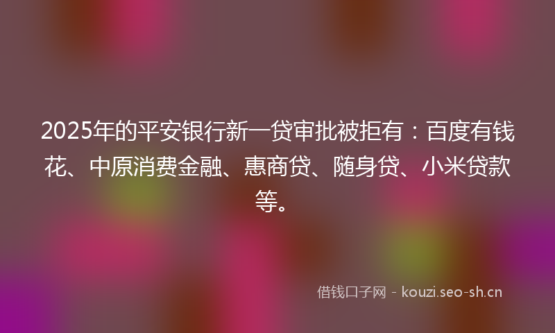 2025年的平安银行新一贷审批被拒有：百度有钱花、中原消费金融、惠商贷、随身贷、小米贷款等。