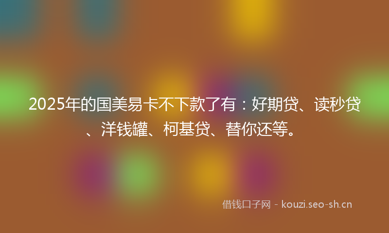 2025年的国美易卡不下款了有：好期贷、读秒贷、洋钱罐、柯基贷、替你还等。