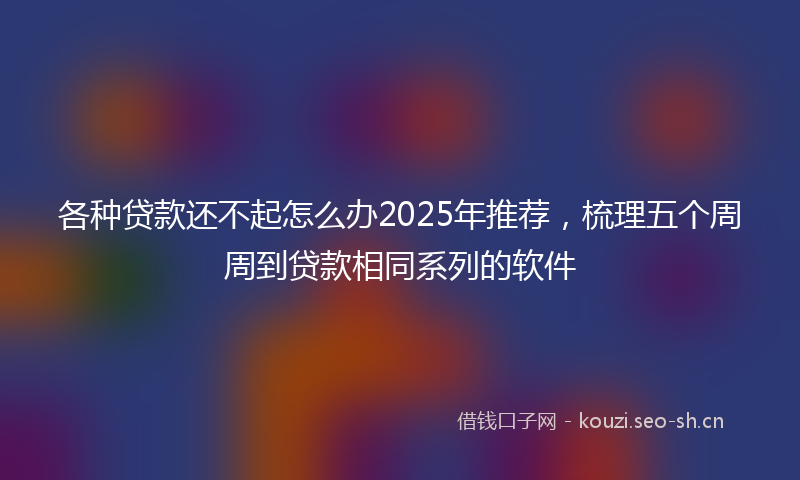 各种贷款还不起怎么办2025年推荐，梳理五个周周到贷款相同系列的软件