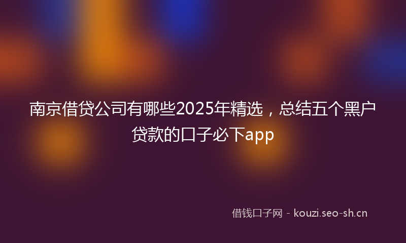 南京借贷公司有哪些2025年精选，总结五个黑户贷款的口子必下app