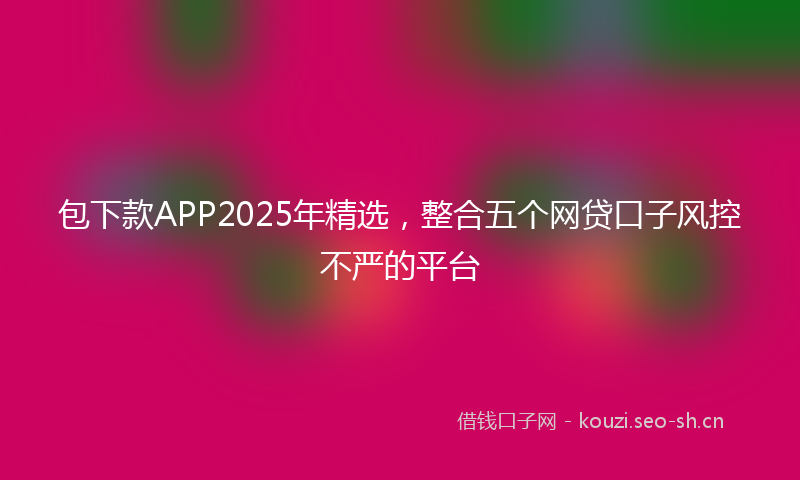 包下款APP2025年精选，整合五个网贷口子风控不严的平台