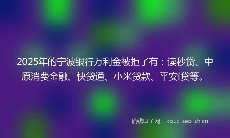 2025年的宁波银行万利金被拒了有:读秒贷、中原消费金融、快贷通、小米贷款、平安i贷等。