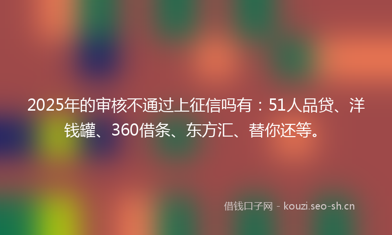 2025年的审核不通过上征信吗有：51人品贷、洋钱罐、360借条、东方汇、替你还等。