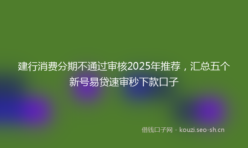 建行消费分期不通过审核2025年推荐，汇总五个新号易贷速审秒下款口子