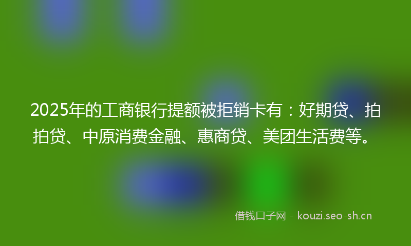 2025年的工商银行提额被拒销卡有：好期贷、拍拍贷、中原消费金融、惠商贷、美团生活费等。