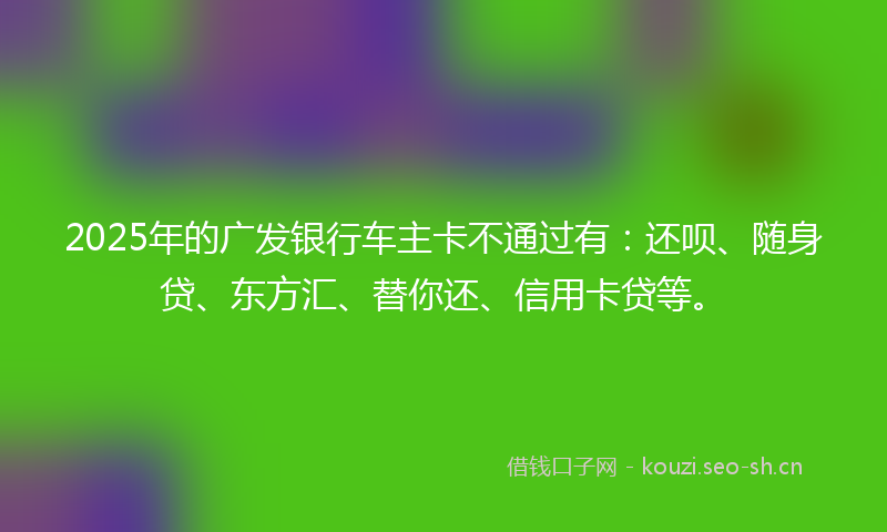 2025年的广发银行车主卡不通过有：还呗、随身贷、东方汇、替你还、信用卡贷等。