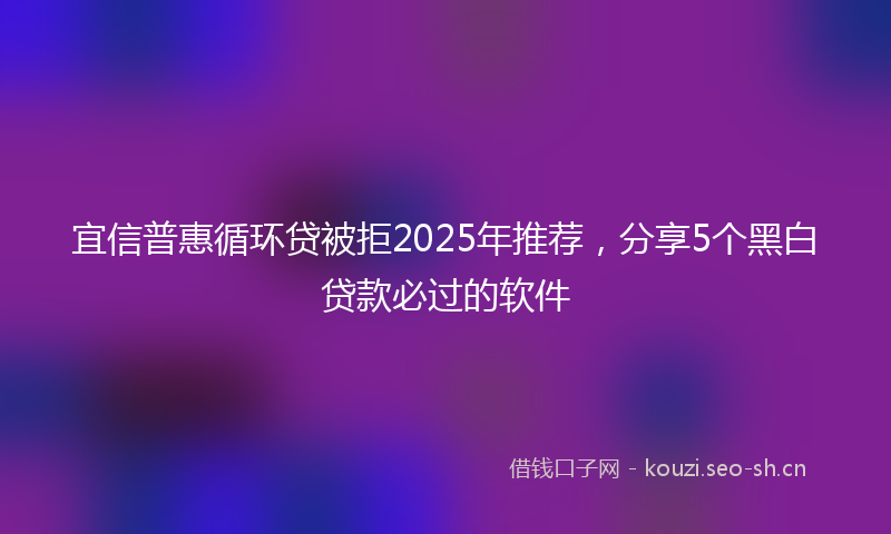 宜信普惠循环贷被拒2025年推荐，分享5个黑白贷款必过的软件