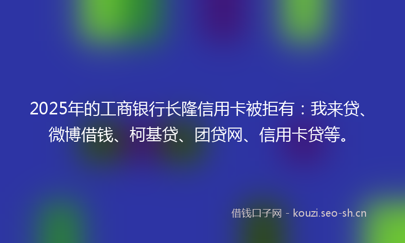 2025年的工商银行长隆信用卡被拒有：我来贷、微博借钱、柯基贷、团贷网、信用卡贷等。
