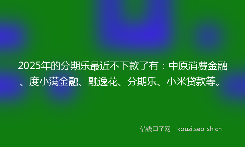 2025年的分期乐最近不下款了有：中原消费金融、度小满金融、融逸花、分期乐、小米贷款等。