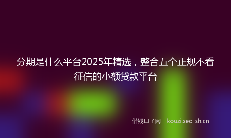 分期是什么平台2025年精选，整合五个正规不看征信的小额贷款平台