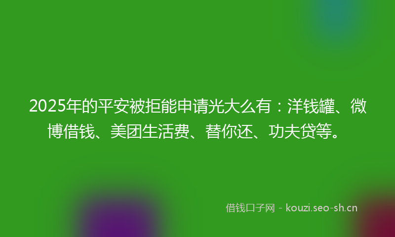 2025年的平安被拒能申请光大么有：洋钱罐、微博借钱、美团生活费、替你还、功夫贷等。