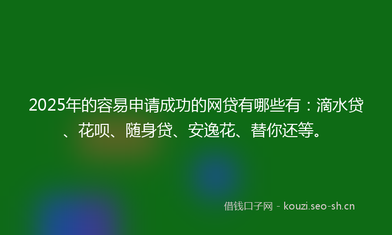 2025年的容易申请成功的网贷有哪些有：滴水贷、花呗、随身贷、安逸花、替你还等。