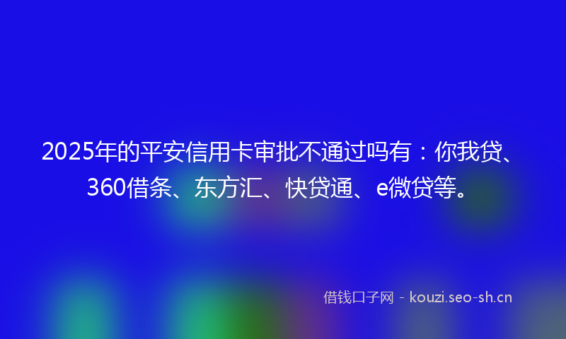 2025年的平安信用卡审批不通过吗有：你我贷、360借条、东方汇、快贷通、e微贷等。