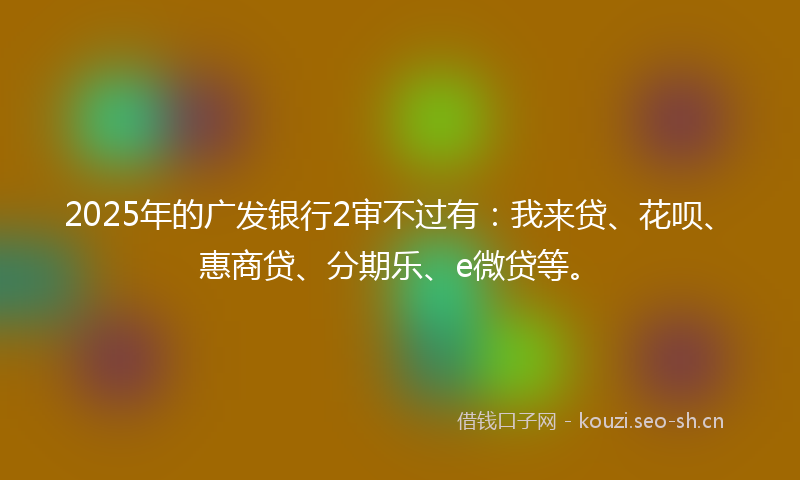 2025年的广发银行2审不过有：我来贷、花呗、惠商贷、分期乐、e微贷等。