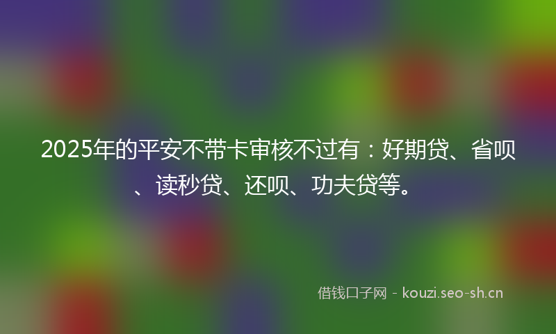 2025年的平安不带卡审核不过有：好期贷、省呗、读秒贷、还呗、功夫贷等。