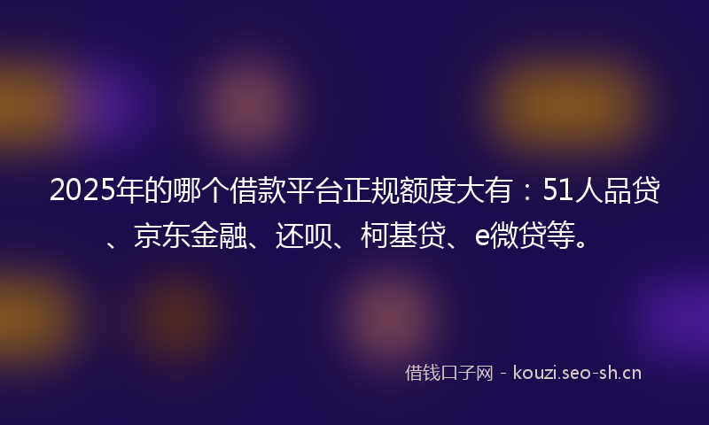 2025年的哪个借款平台正规额度大有：51人品贷、京东金融、还呗、柯基贷、e微贷等。