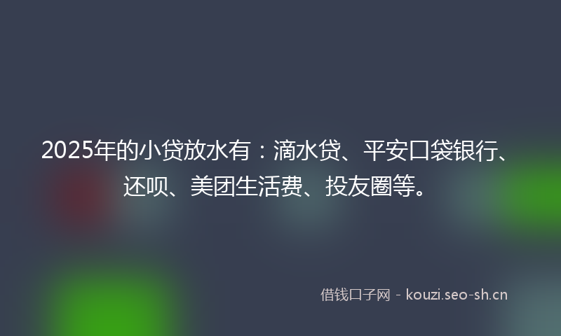 2025年的小贷放水有：滴水贷、平安口袋银行、还呗、美团生活费、投友圈等。