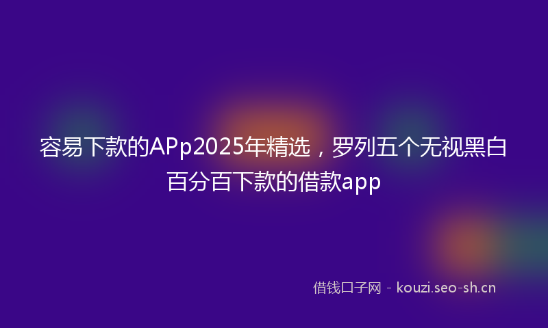 容易下款的APp2025年精选,罗列五个无视黑白百分百下款的借款app